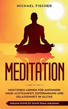 MEDITATION: Meditieren lernen für Anfänger: Mehr Achtsamkeit, Entspannung: Inklusive Schritt für Schritt Stress reduzieren und Gelassenheit im Alltag: