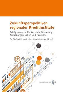 Zukunftsperspektiven regionaler Kreditinstitute: Erfolgsmodelle für Vertrieb, Steuerung, Aufbauorganisation und Prozesse