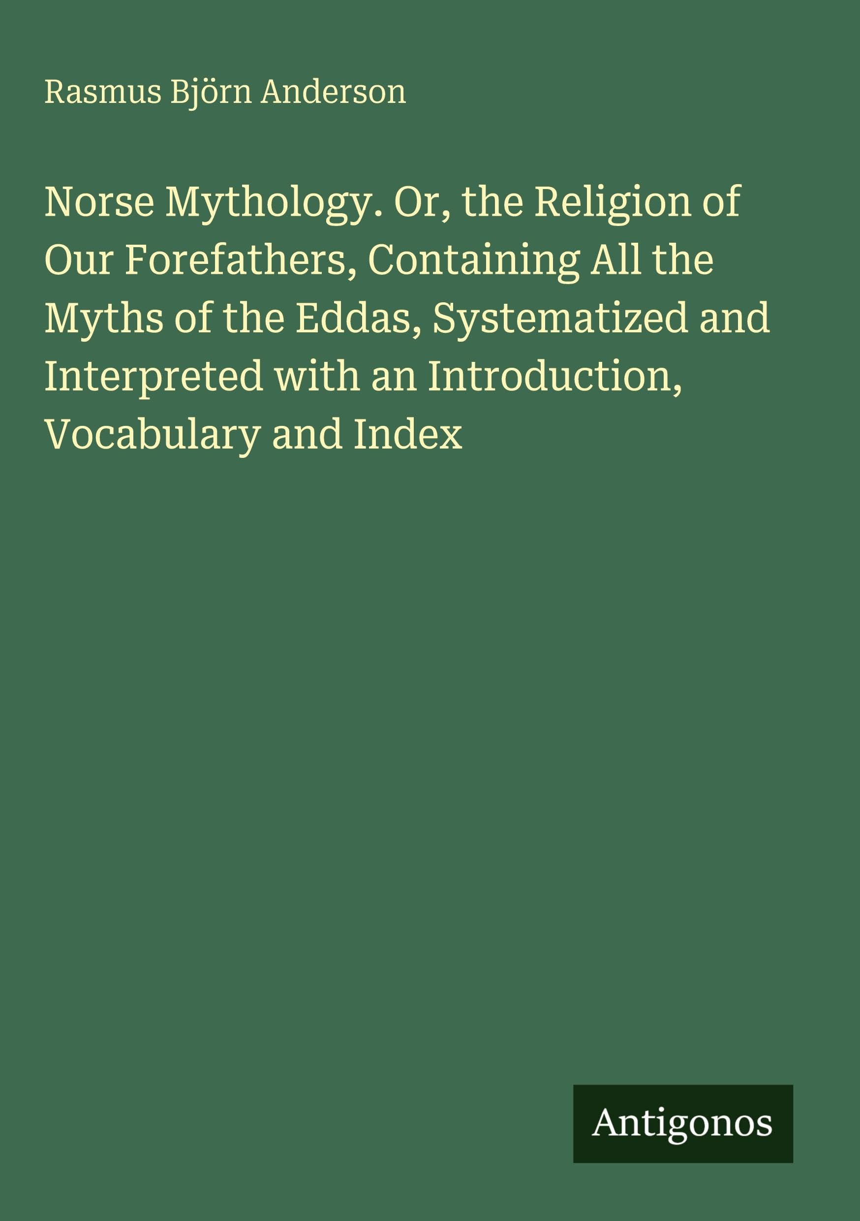 Norse Mythology. Or, the Religion of Our Forefathers, Containing All the Myths of the Eddas, Systematized and Interpreted with an Introduction, Vocabulary and Index