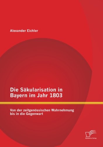 Die Säkularisation in Bayern im Jahr 1803: Von der zeitgenössischen Wahrnehmung bis in die Gegenwart