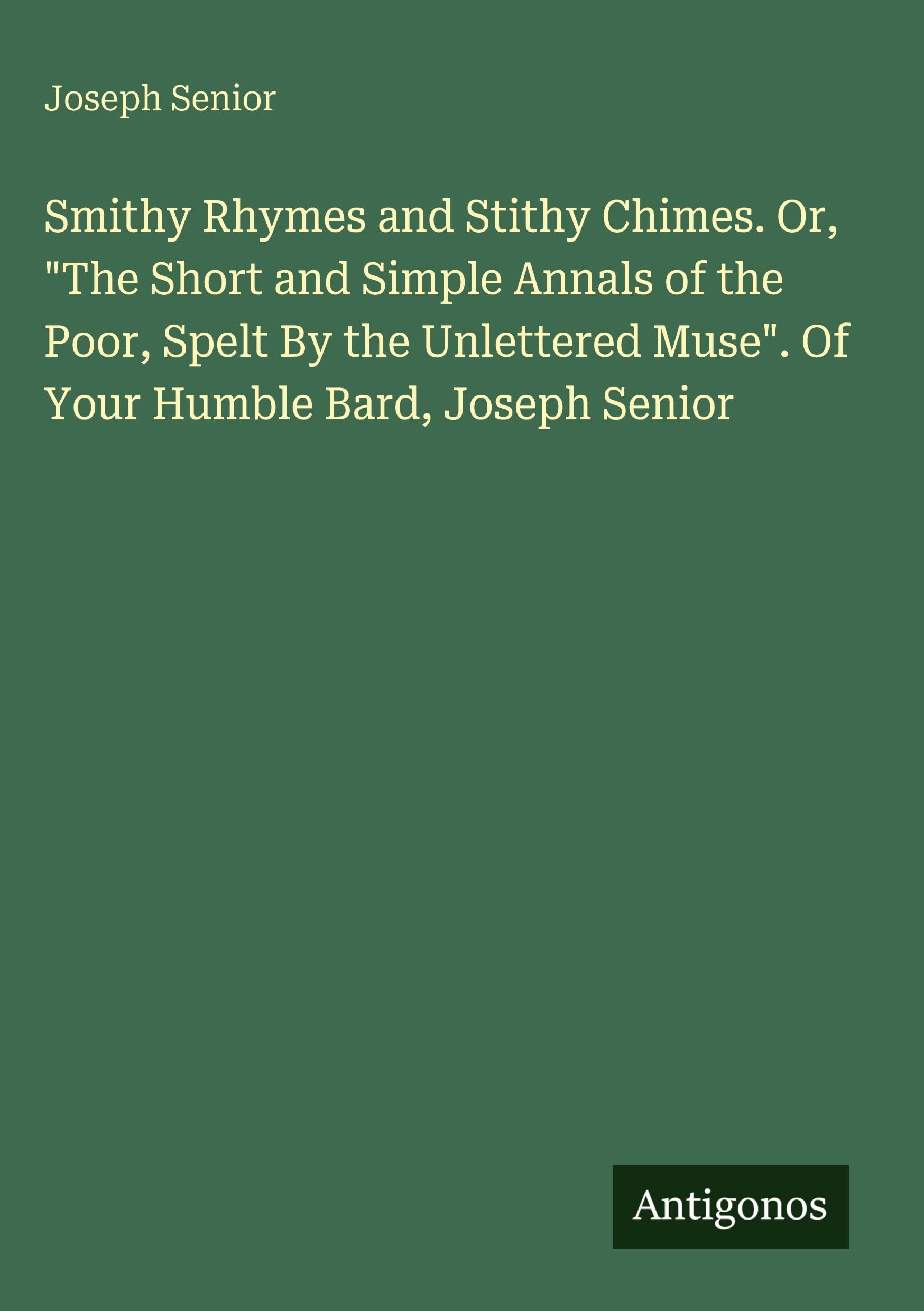 Smithy Rhymes and Stithy Chimes. Or, The Short and Simple Annals of the Poor, Spelt By the Unlettered Muse. Of Your Humble Bard, Joseph Senior