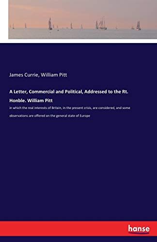 A Letter, Commercial and Political, Addressed to the Rt. Honble. William Pitt: in which the real interests of Britain, in the present crisis, are ... are offered on the general state of Europe