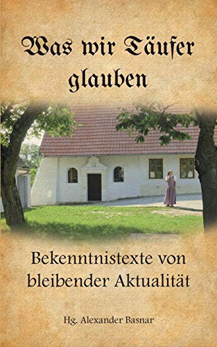 Was wir Täufer glauben: Bekenntnistexte von bleibender Aktualität