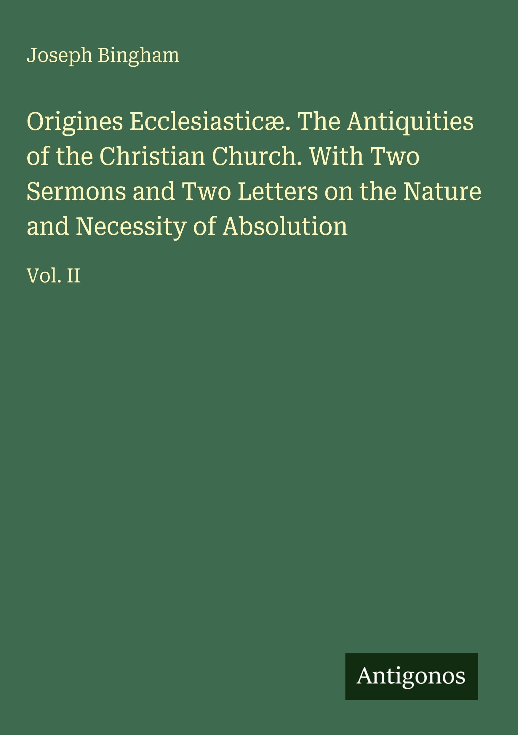 Origines Ecclesiasticæ. The Antiquities of the Christian Church. With Two Sermons and Two Letters on the Nature and Necessity of Absolution: Vol. II