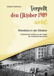 Vergeßt den Oktober 1989 nicht!: Würdelos in der Diktatur - Gedächtnisprotokolle aus den Tagen der Friedlichen Revolution