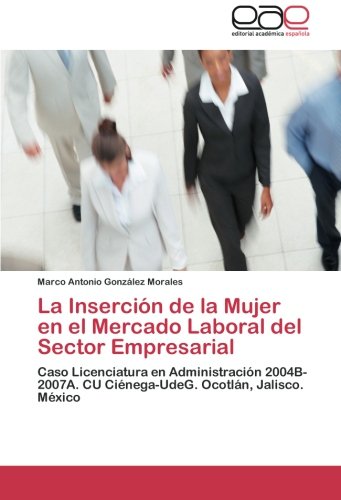 La Inserción de la Mujer en el Mercado Laboral del Sector Empresarial: Caso Licenciatura en Administración 2004B-2007A. CU Ciénega-UdeG. Ocotlán, Jalisco. México