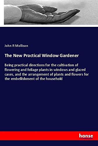 The New Practical Window Gardener: Being practical directions for the cultivation of flowering and foliage plants in windows and glazed cases, and the ... for the embellishment of the household