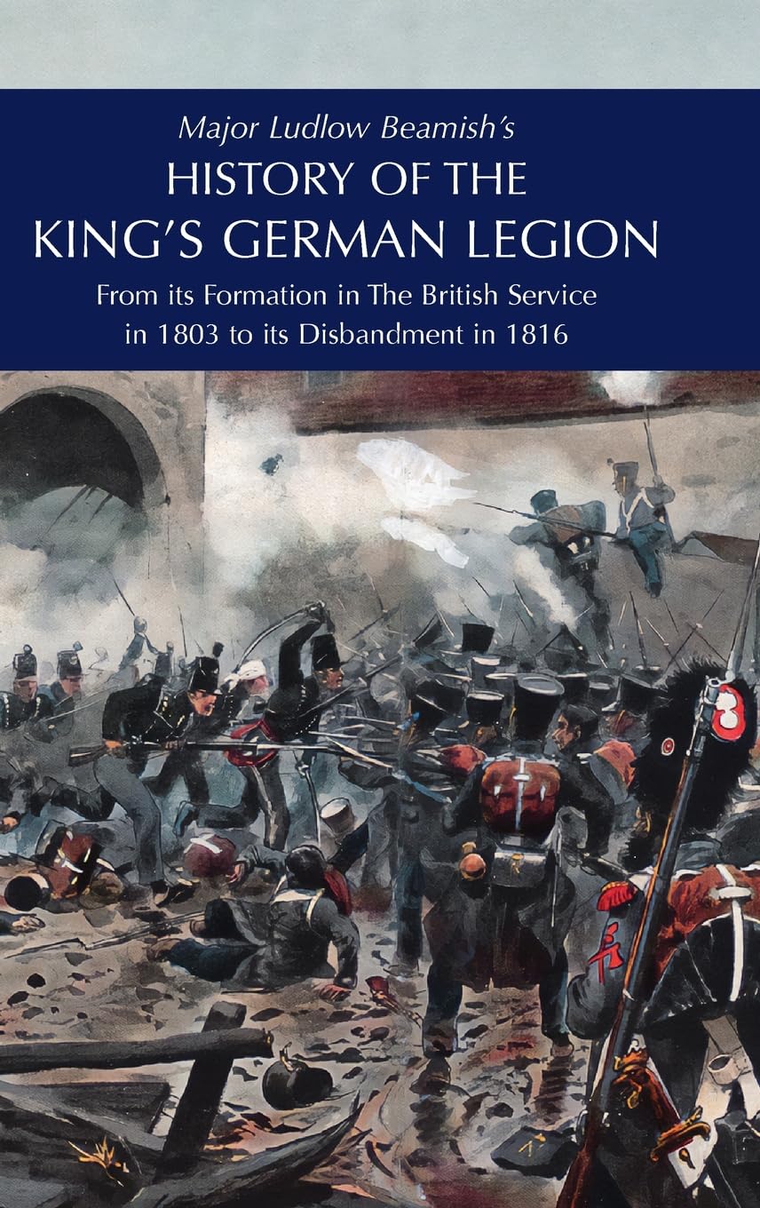 Major Ludlow Beamish's HISTORY OF THE KING'S GERMAN LEGION: From Its Formation In The British service in 1803 To Its Disbandment In 1816: Volume I