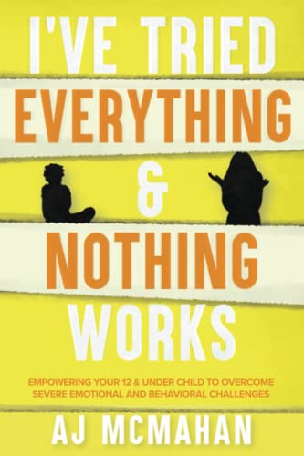 I've Tried Everything & Nothing Works: Empowering Your 12 & Under Child to Overcome Severe Emotional and Behavioral Challenges
