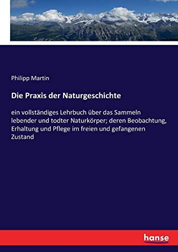 Die Praxis der Naturgeschichte: ein vollständiges Lehrbuch über das Sammeln lebender und todter Naturkörper; deren Beobachtung, Erhaltung und Pflege im freien und gefangenen Zustand