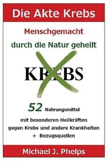 Die Akte Krebs. Menschgemacht - durch die Natur geheilt.: 52 Nahrungsmittel mit besonderen Heilkräften gegen Krebs und andere Krankheiten  +  Bezugsquellen