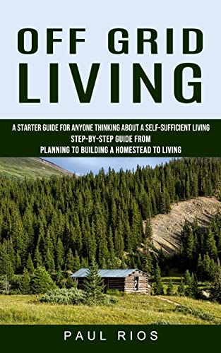 Off Grid Living: A Starter Guide For Anyone Thinking About A Self-sufficient Living (Step-by-step Guide From Planning To Building A Homestead To Living)