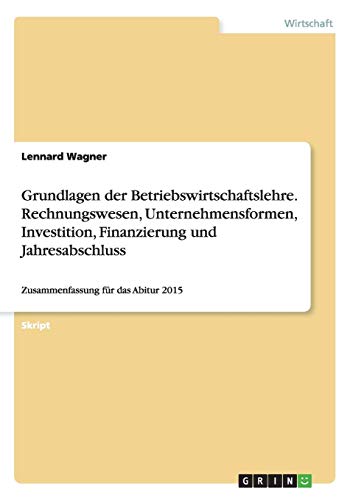 Grundlagen der Betriebswirtschaftslehre. Rechnungswesen, Unternehmensformen, Investition, Finanzierung und Jahresabschluss: Zusammenfassung für das Abitur 2015