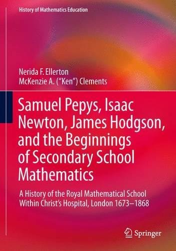 Samuel Pepys, Isaac Newton, James Hodgson, and the Beginnings of Secondary School Mathematics: A History of the Royal Mathematical School Within ... 1673-1868 (History of Mathematics Education)