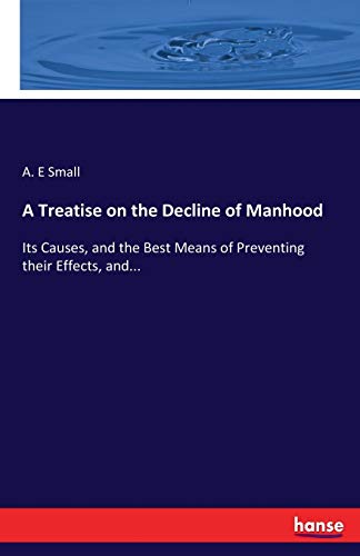 A Treatise on the Decline of Manhood: Its Causes, and the Best Means of Preventing their Effects, and...