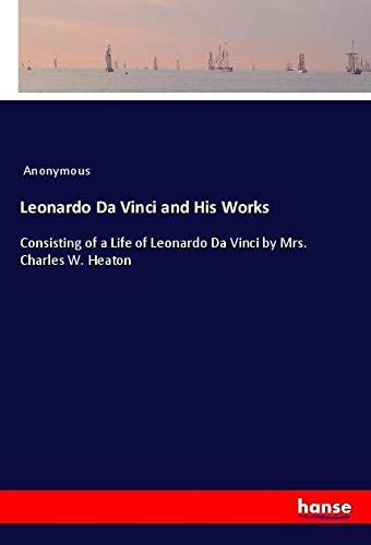 Leonardo Da Vinci and His Works: Consisting of a Life of Leonardo Da Vinci by Mrs. Charles W. Heaton