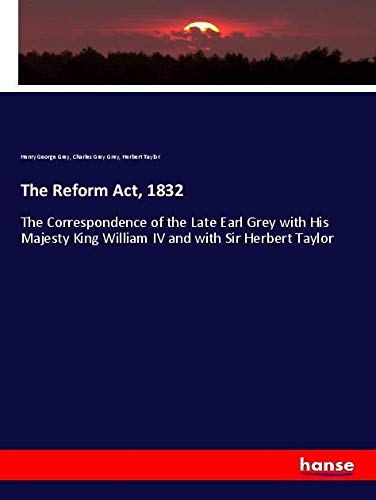 The Reform Act, 1832: The Correspondence of the Late Earl Grey with His Majesty King William IV and with Sir Herbert Taylor