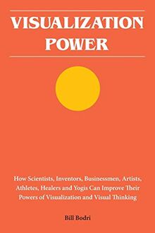 Visualization Power: How Scientists, Inventors, Businessmen, Artists, Athletes, Healers and Yogis Can Improve Their Powers of Visualization and Visual Thinking