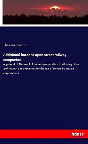 Additional burdens upon street railway companies :: argument of Thomas P. Proctor, in opposition to allowing cities and towns to impose taxes for the use of streets by private corporations