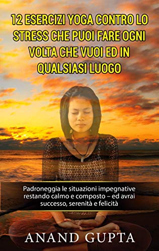 12 esercizi yoga contro lo stress che puoi fare ogni volta che vuoi ed in qualsiasi luogo: Padroneggia le situazioni impegnative restando calmo e composto - ed avrai successo, serenità e felicità