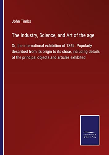The Industry, Science, and Art of the age: Or, the international exhibition of 1862. Popularly described from its origin to its close, including details of the principal objects and articles exhibited