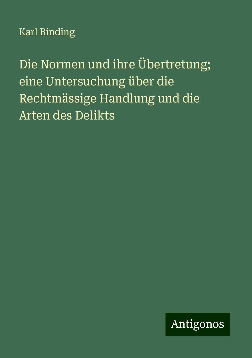 Die Normen und ihre Übertretung; eine Untersuchung über die Rechtmässige Handlung und die Arten des Delikts