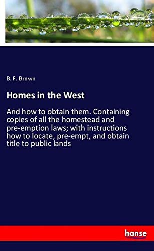 Homes in the West: And how to obtain them. Containing copies of all the homestead and pre-emption laws; with instructions how to locate, pre-empt, and obtain title to public lands
