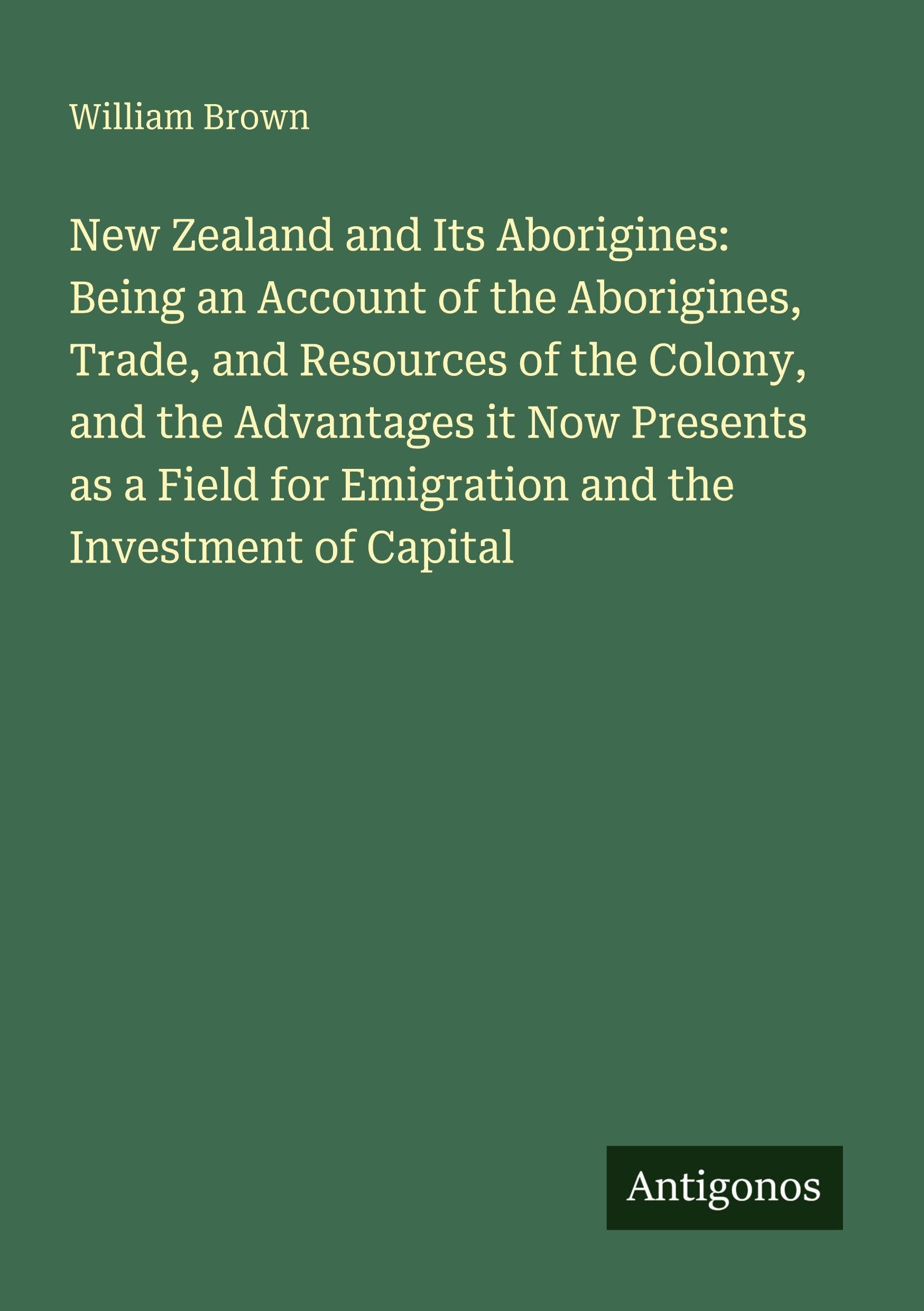 New Zealand and Its Aborigines: Being an Account of the Aborigines, Trade, and Resources of the Colony, and the Advantages it Now Presents as a Field for Emigration and the Investment of Capital