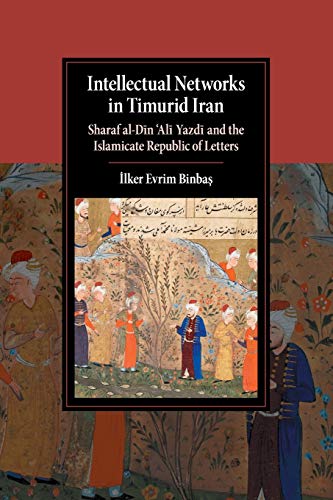 Intellectual Networks in Timurid Iran: Sharaf al-Dīn ‘Alī Yazdī and the Islamicate Republic of Letters: Sharaf Al-Dīn 'Alī Yazdī And ... (Cambridge Studies in Islamic Civilization)