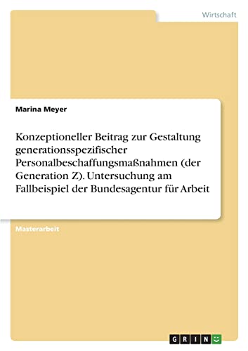 Konzeptioneller Beitrag zur Gestaltung generationsspezifischer Personalbeschaffungsmaßnahmen (der Generation Z). Untersuchung am Fallbeispiel der Bundesagentur für Arbeit: Magisterarbeit