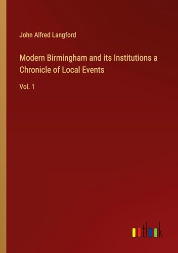 Modern Birmingham and its Institutions a Chronicle of Local Events: Vol. 1