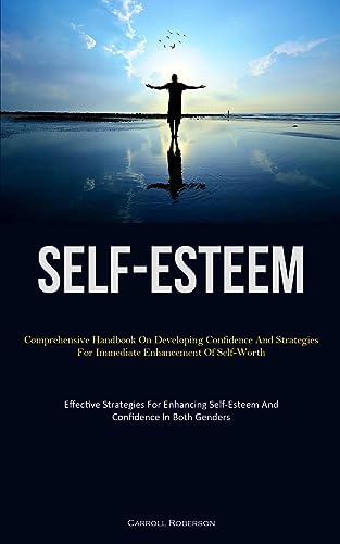 Self-Esteem: Comprehensive Handbook On Developing Confidence And Strategies For Immediate Enhancement Of Self-Worth (Effective Strategies For Enhancing Self-Esteem And Confidence In Both Genders)