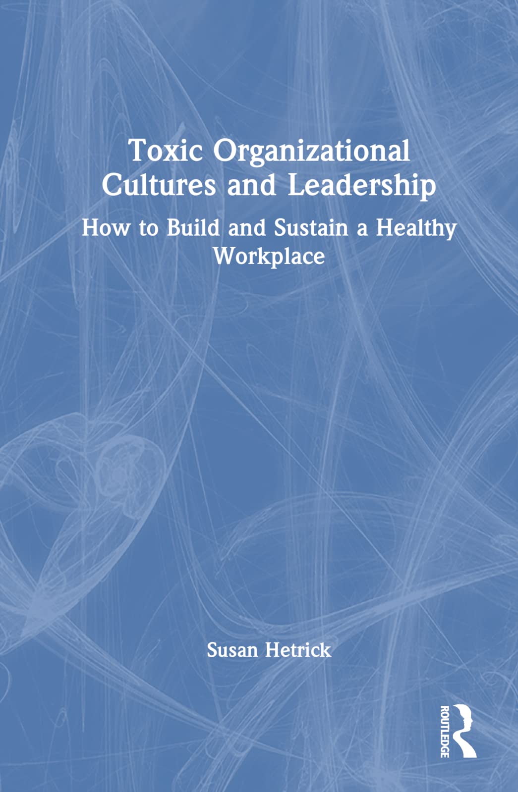 Toxic Organizational Cultures and Leadership: How to Build and Sustain a Healthy Workplace
