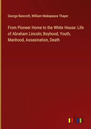 From Pioneer Home to the White House: Life of Abraham Lincoln; Boyhood, Youth, Manhood, Assasination, Death