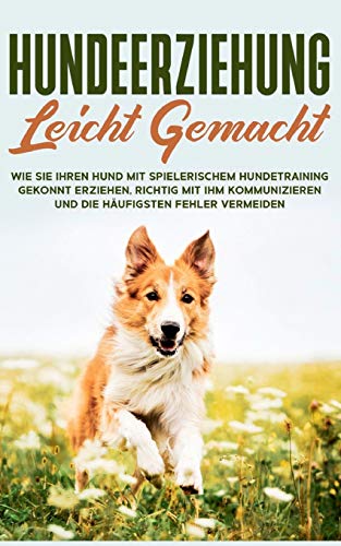 Hundeerziehung leicht gemacht: Wie Sie Ihren Hund mit spielerischem Hundetraining gekonnt erziehen, richtig mit ihm kommunizieren und die häufigsten Fehler vermeiden