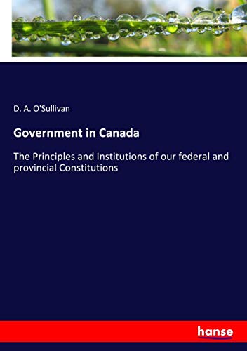 Government in Canada: The Principles and Institutions of our federal and provincial Constitutions