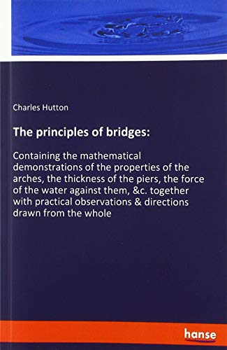 The principles of bridges:: Containing the mathematical demonstrations of the properties of the arches, the thickness of the piers, the force of the ... & directions drawn from the whole