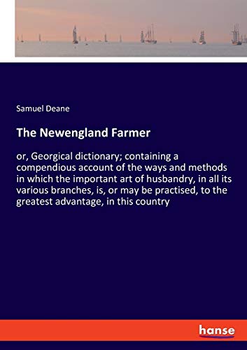 The Newengland Farmer: or, Georgical dictionary; containing a compendious account of the ways and methods in which the important art of husbandry, in ... to the greatest advantage, in this country