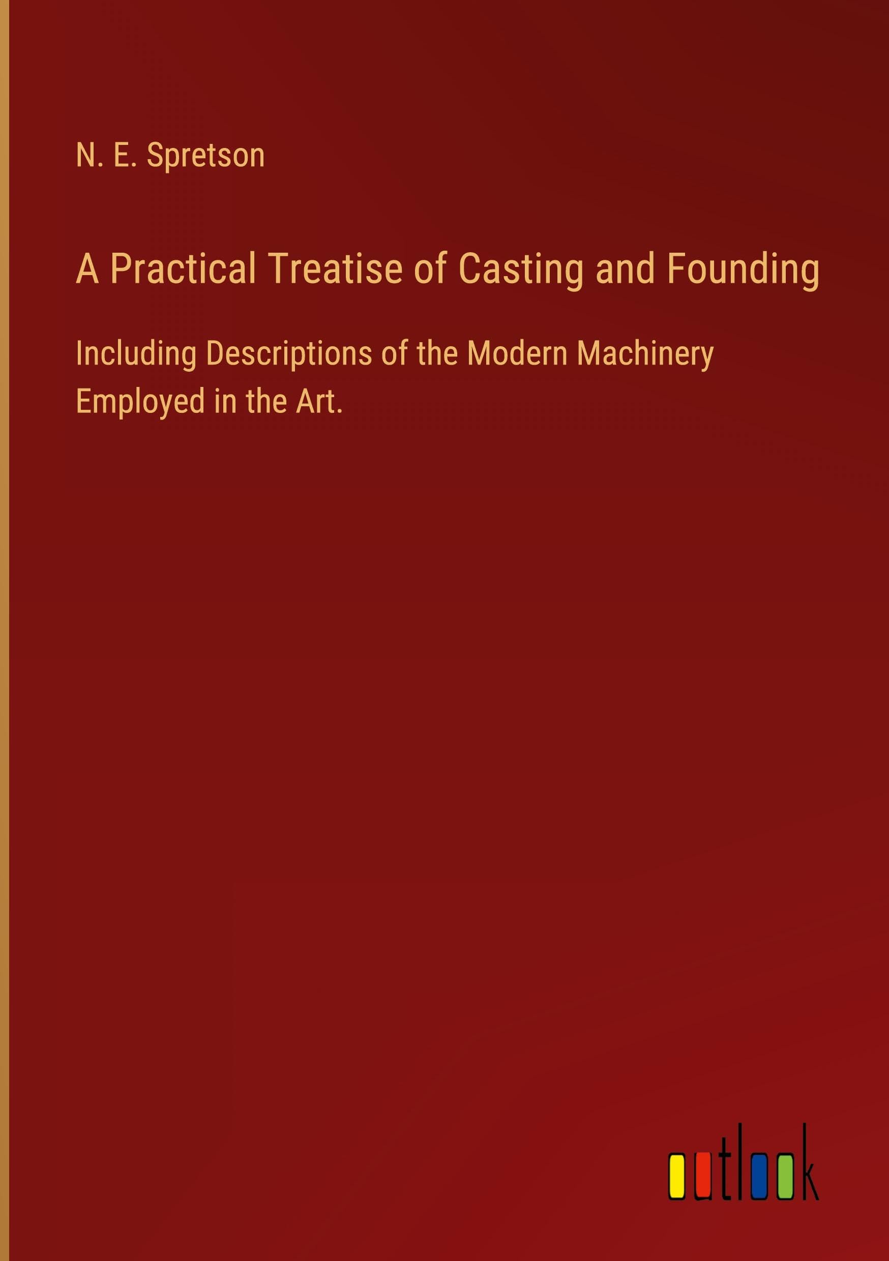 A Practical Treatise of Casting and Founding: Including Descriptions of the Modern Machinery Employed in the Art.