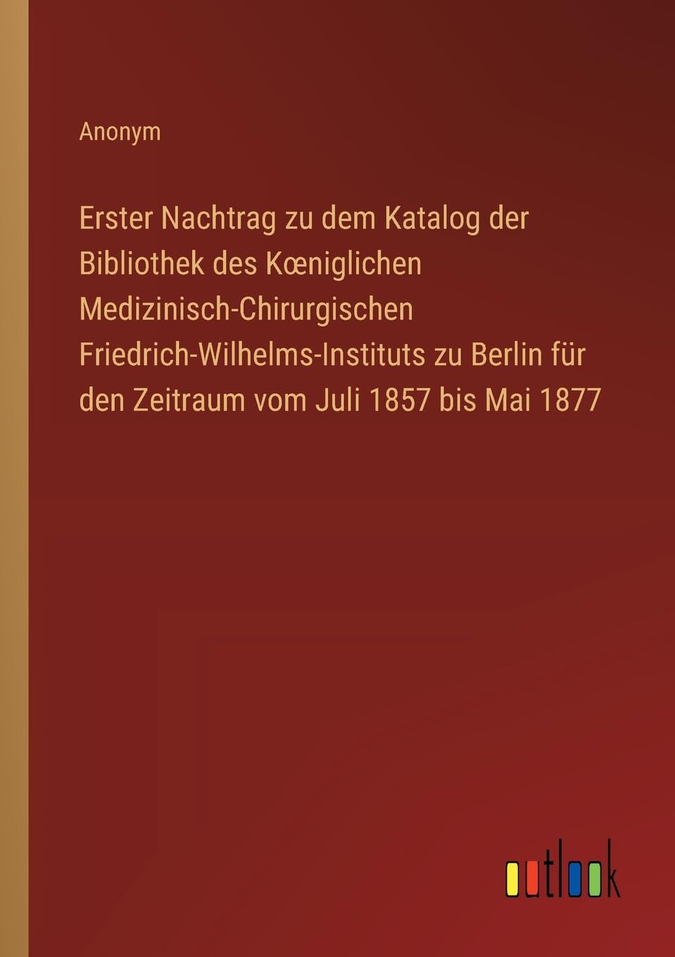 Erster Nachtrag zu dem Katalog der Bibliothek des K¿niglichen Medizinisch-Chirurgischen Friedrich-Wilhelms-Instituts zu Berlin für den Zeitraum vom Juli 1857 bis Mai 1877