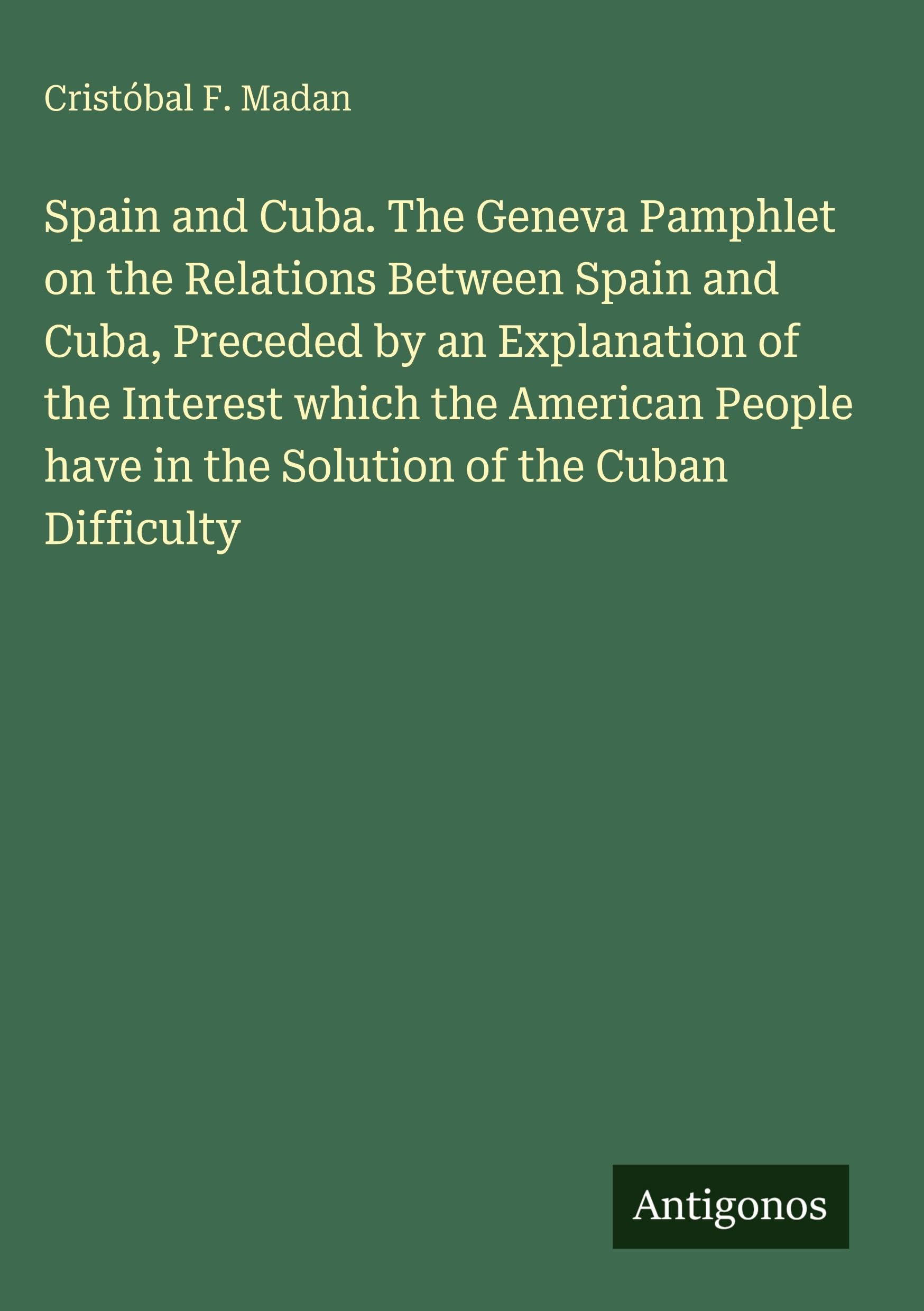 Spain and Cuba. The Geneva Pamphlet on the Relations Between Spain and Cuba, Preceded by an Explanation of the Interest which the American People have in the Solution of the Cuban Difficulty