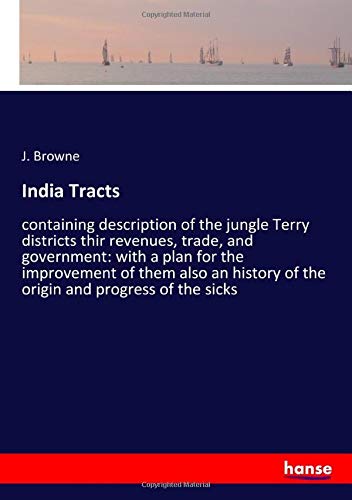 India Tracts: containing description of the jungle Terry districts thir revenues, trade, and government: with a plan for the improvement of them also an history of the origin and progress of the sicks