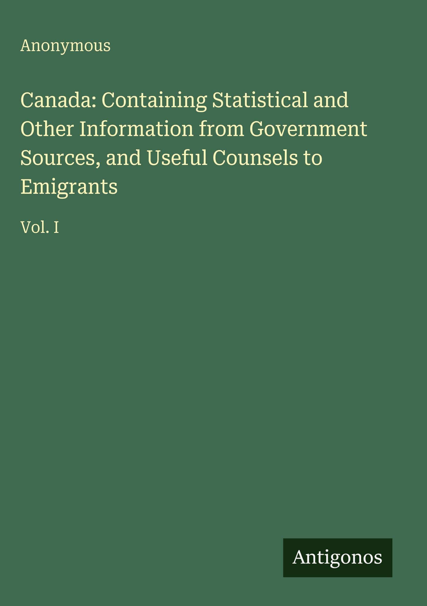 Canada: Containing Statistical and Other Information from Government Sources, and Useful Counsels to Emigrants: Vol. I