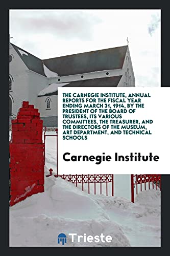 The Carnegie Institute, Annual Reports for the Fiscal Year Ending March 31, 1914, by the President of the Board of Trustees, Its Various Committees, ... Museum, Art Department, and Technical Schools