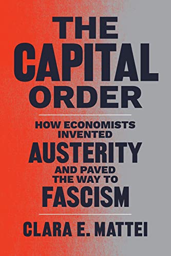Mattei, Clara E. The Capital Order, How Economists Invented Austerity And Paved The Way To Fascism