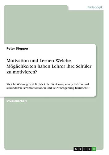 Motivation und Lernen. Welche Möglichkeiten haben Lehrer ihre Schüler zu motivieren?: Welche Wirkung erzielt dabei die Förderung von primären und ... Lernmotivationen und ist Notengebung hemmend?