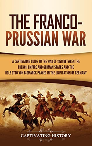 The Franco-Prussian War: A Captivating Guide to the War of 1870 between the French Empire and German States and the Role Otto von Bismarck Played in the Unification of Germany
