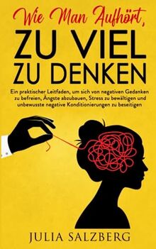 Wie Man Aufhört, Zu Viel Zu Denken: Der praktische Leitfaden, um negatives Denken, Angst und Stress ein für alle Mal zu überwinden. Lösungen, Techniken und praktische Ratschläge für den Alltag