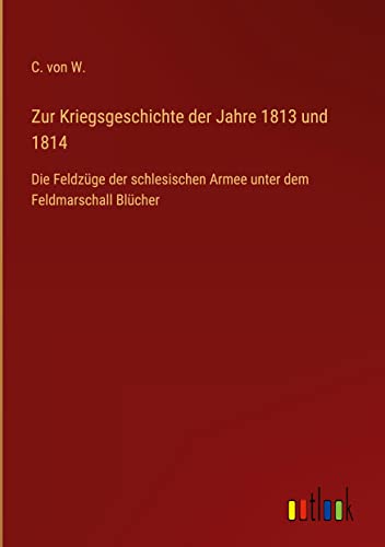 Zur Kriegsgeschichte der Jahre 1813 und 1814: Die Feldzüge der schlesischen Armee unter dem Feldmarschall Blücher