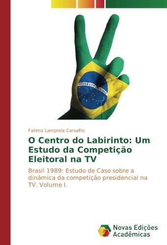 O Centro do Labirinto: Um Estudo da Competição Eleitoral na TV: Brasil 1989: Estudo de Caso sobre a dinâmica da competição presidencial na TV. Volume I.